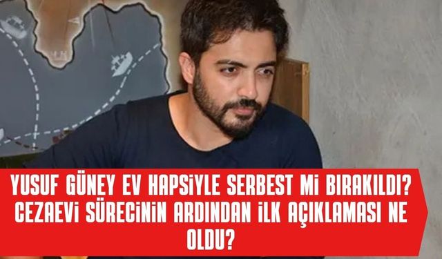 Yusuf Güney Ev Hapsiyle Serbest mi Bırakıldı? Cezaevi Sürecinin Ardından İlk Açıklaması Ne Oldu?