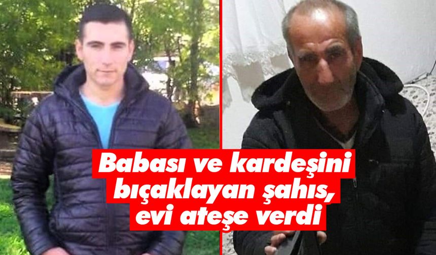 Babası ve kardeşini bıçaklayan şahıs, evi ateşe verdi