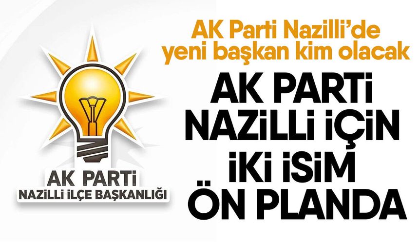 AK Parti Nazilli’de yeni başkan kim olacak? AK Parti Nazilli için iki isim ön planda