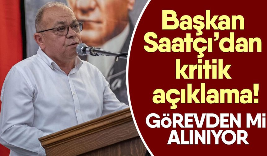 Başkan Saatçı’dan kritik açıklama! Görevden mi alınıyor?