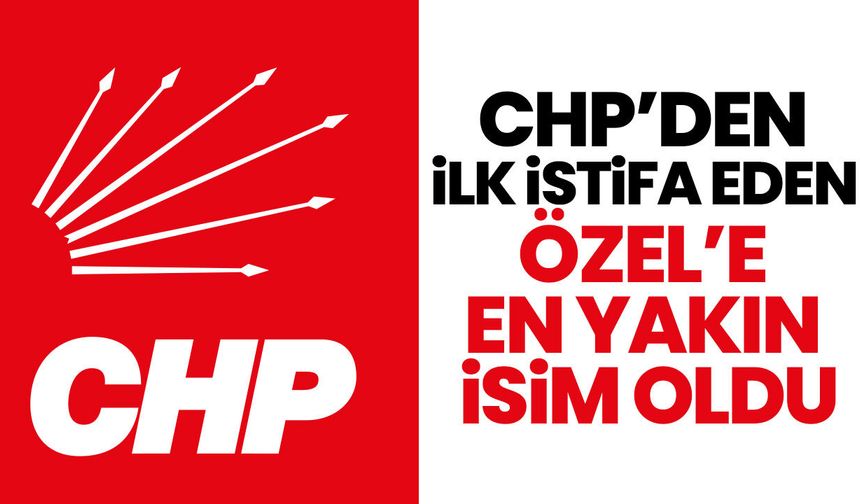 CHP’den ilk istifa eden Özel’e en yakın isim oldu