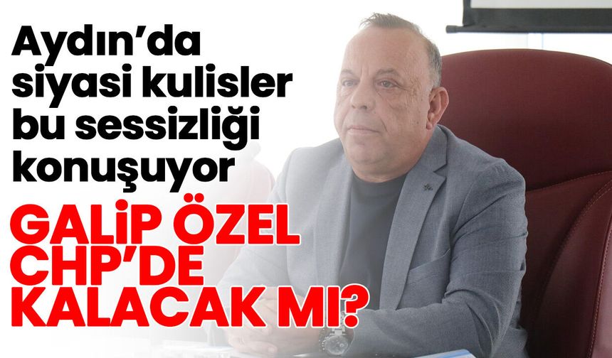 Aydın’da siyasi kulisler bu sessizliği konuşuyor! Galip Özel CHP’de kalacak mı?