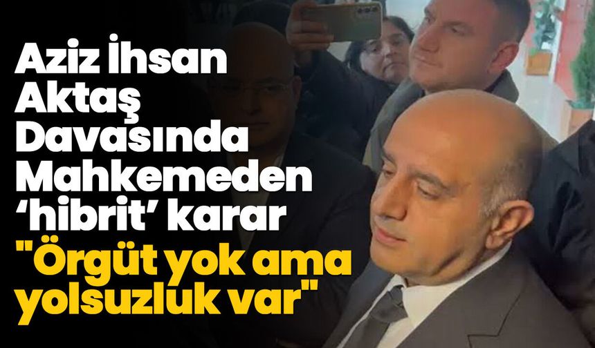 Aziz İhsan Aktaş Davasında Mahkemeden ‘hibrit’ karar: "Örgüt yok ama yolsuzluk var"