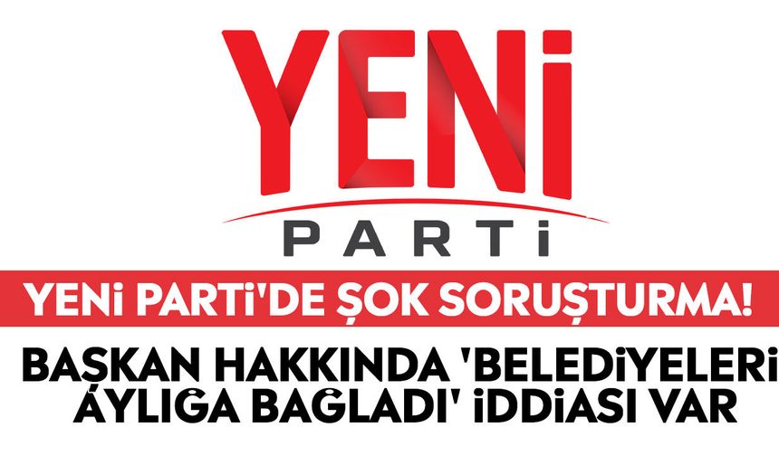 YENİ Parti'de şok soruşturma! Başkan hakkında 'belediyeleri aylığa bağladı' iddiası var