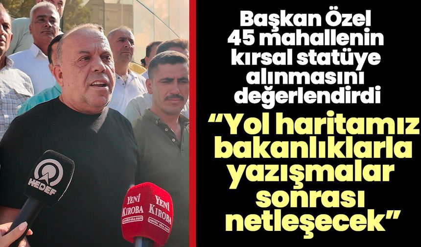 Başkan Özel 45 mahallenin kırsal statüye alınmasını değerlendirdi