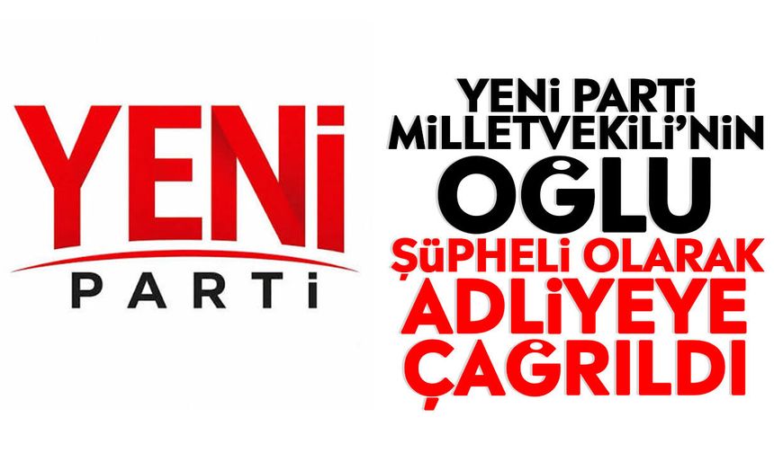 Yeni Parti Milletvekili’nin oğlu şüpheli olarak adliyeye çağrıldı