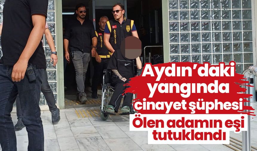 Aydın’daki yangında cinayet şüphesi! Ölen adamın eşi tutuklandı
