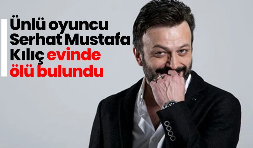 Ünlü oyuncu Serhat Mustafa Kılıç evinde ölü bulundu